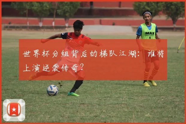 世界杯分组背后的梯队江湖:谁将上演逆袭传奇?