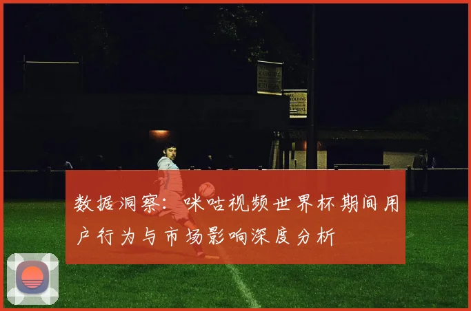 数据洞察：咪咕视频世界杯期间用户行为与市场影响深度分析