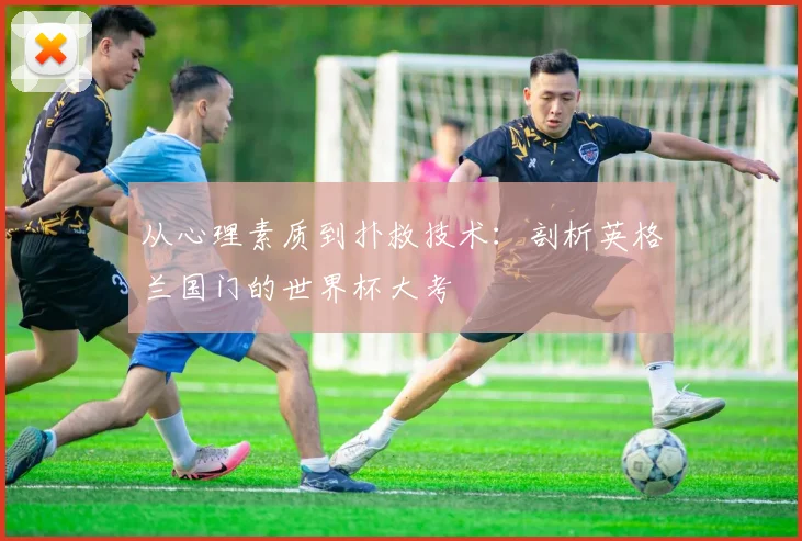 从心理素质到扑救技术:剖析英格兰国门的世界杯大考