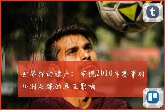 世界杯的遗产:审视2010年赛事对非洲足球的真正影响