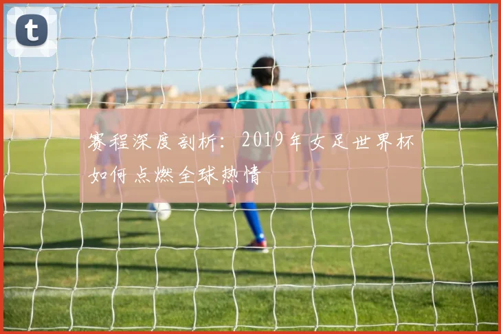赛程深度剖析：2019年女足世界杯如何点燃全球热情