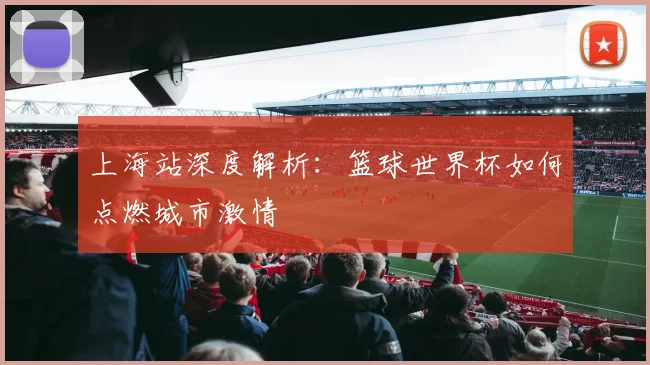 上海站深度解析:篮球世界杯如何点燃城市激情