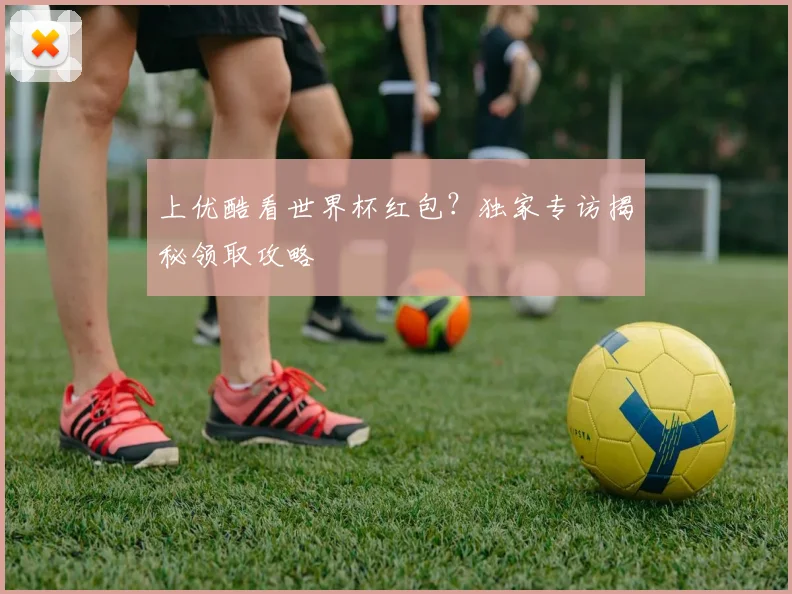 上优酷看世界杯红包?独家专访揭秘领取攻略