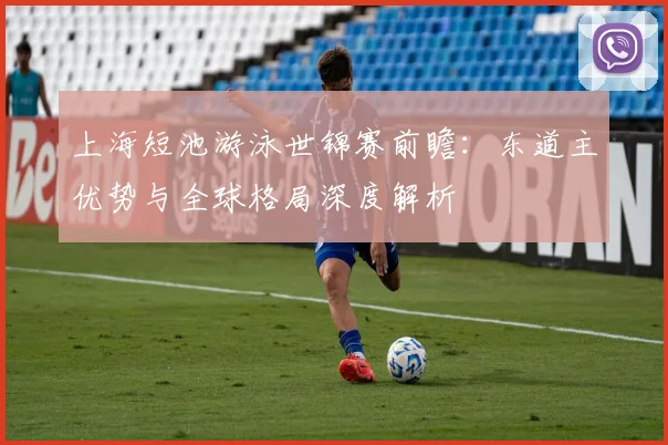上海短池游泳世锦赛前瞻:东道主优势与全球格局深度解析