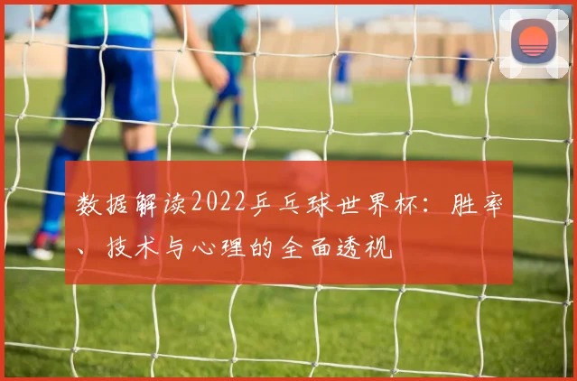 数据解读2022乒乓球世界杯：胜率、技术与心理的全面透视