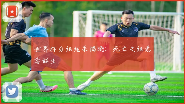 世界杯分组结果揭晓:死亡之组悬念诞生