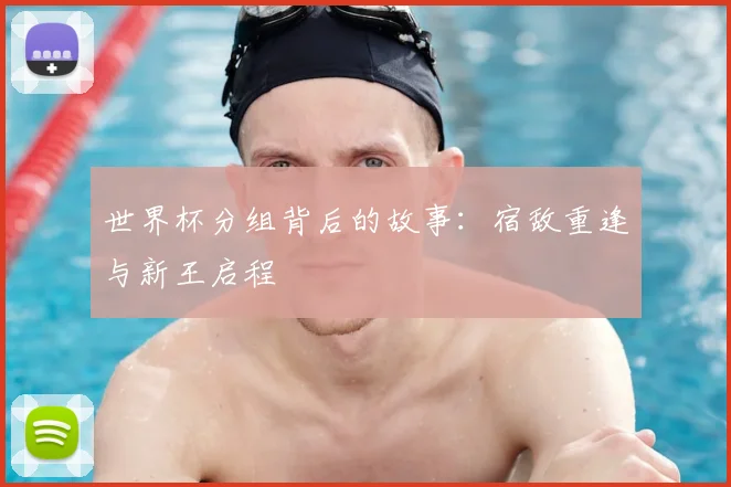 世界杯分组背后的故事:宿敌重逢与新王启程