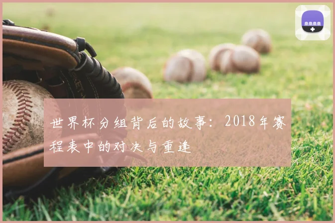 世界杯分组背后的故事:2018年赛程表中的对决与重逢
