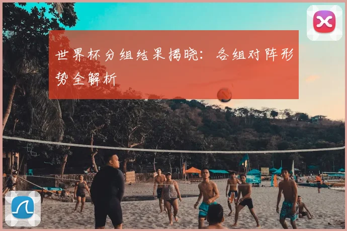 世界杯分组结果揭晓:各组对阵形势全解析