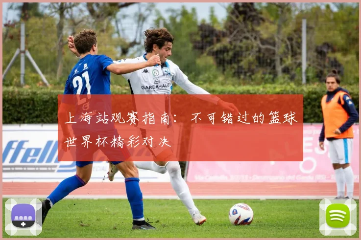 上海站观赛指南:不可错过的篮球世界杯精彩对决