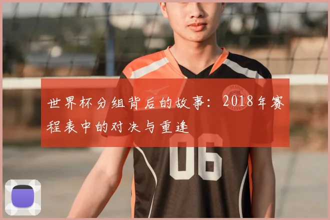 世界杯分组背后的故事:2018年赛程表中的对决与重逢