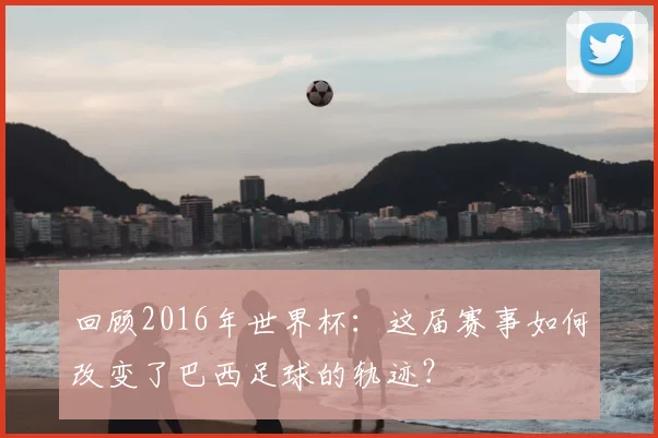 回顾2016年世界杯：这届赛事如何改变了巴西足球的轨迹？