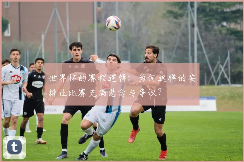 世界杯的赛程逻辑:为何这样的安排让比赛充满悬念与争议?