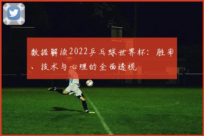 数据解读2022乒乓球世界杯：胜率、技术与心理的全面透视