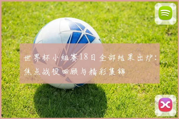 世界杯小组赛18日全部结果出炉:焦点战役回顾与精彩集锦