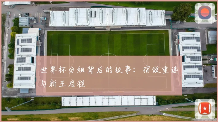 世界杯分组背后的故事：宿敌重逢与新王启程