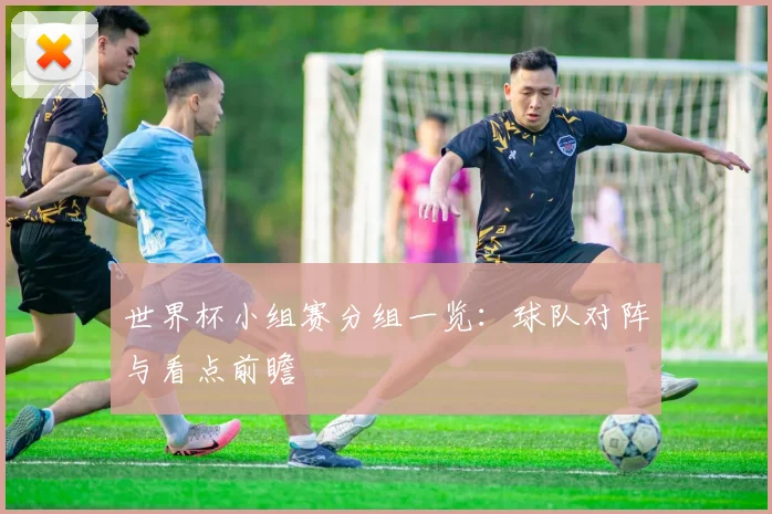 世界杯小组赛分组一览：球队对阵与看点前瞻
